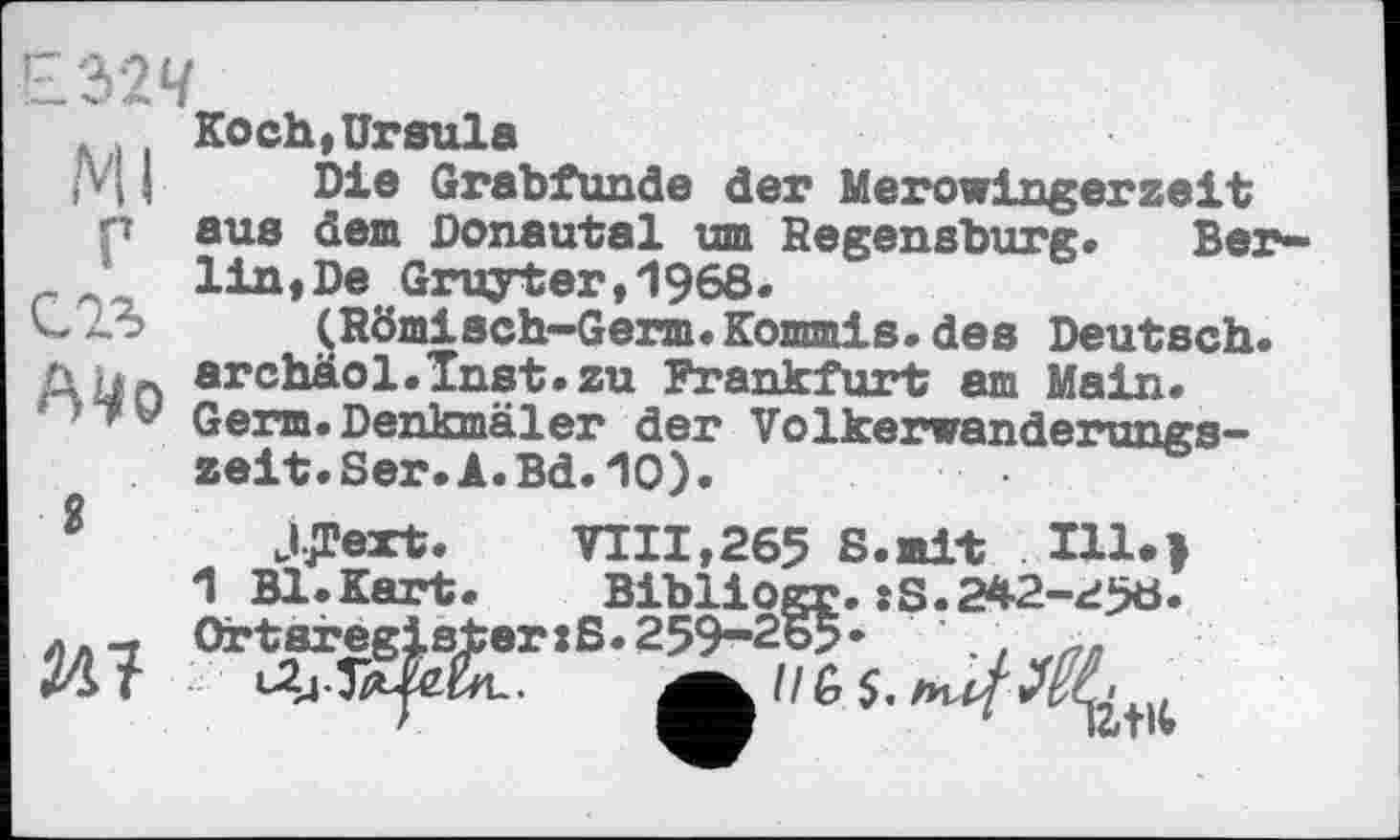 ﻿Ml г сол
2
М
KochtUrsula
Die Grabfunde der Merowingerzeit aus dem Donautal um Regensburg« Berlin, De Gruyter,1968«
(Römisch-Germ.Kommis, des Deutsch. archäol.Inst.zu Frankfurt am Main. Germ. Denkmäler der Volkervanderungs-zeit.Ser.A.Bd.10).
JJText. VIII,265 S.mit IU>> 1 Bl.Kart. Bibliogr. :S.242-<i5ö. Ortaregister:S.259-265• '.,